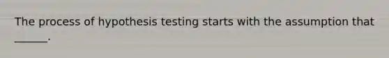 The process of hypothesis testing starts with the assumption that ______.