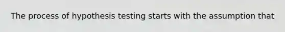 The process of hypothesis testing starts with the assumption that