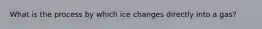 What is the process by which ice changes directly into a gas?