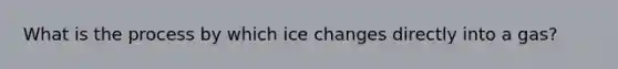 What is the process by which ice changes directly into a gas?