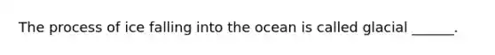 The process of ice falling into the ocean is called glacial ______.