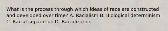 What is the process through which ideas of race are constructed and developed over time? A. Racialism B. Biological determinism C. Racial separation D. Racialization