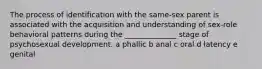 The process of identification with the same-sex parent is associated with the acquisition and understanding of sex-role behavioral patterns during the ______________ stage of psychosexual development. a phallic b anal c oral d latency e genital