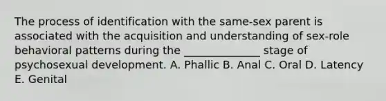 The process of identification with the same-sex parent is associated with the acquisition and understanding of sex-role behavioral patterns during the ______________ stage of psychosexual development. A. Phallic B. Anal C. Oral D. Latency E. Genital