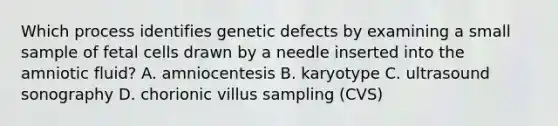 Which process identifies genetic defects by examining a small sample of fetal cells drawn by a needle inserted into the amniotic fluid? A. amniocentesis B. karyotype C. ultrasound sonography D. chorionic villus sampling (CVS)