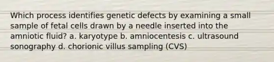 Which process identifies genetic defects by examining a small sample of fetal cells drawn by a needle inserted into the amniotic fluid? a. karyotype b. amniocentesis c. ultrasound sonography d. chorionic villus sampling (CVS)