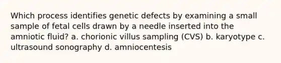 Which process identifies genetic defects by examining a small sample of fetal cells drawn by a needle inserted into the amniotic fluid? a. chorionic villus sampling (CVS) b. karyotype c. ultrasound sonography d. amniocentesis