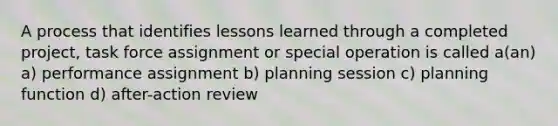 A process that identifies lessons learned through a completed project, task force assignment or special operation is called a(an) a) performance assignment b) planning session c) planning function d) after-action review