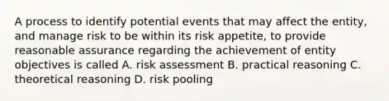 A process to identify potential events that may affect the entity, and manage risk to be within its risk appetite, to provide reasonable assurance regarding the achievement of entity objectives is called A. risk assessment B. practical reasoning C. theoretical reasoning D. risk pooling