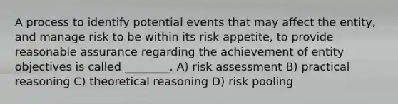 A process to identify potential events that may affect the entity, and manage risk to be within its risk appetite, to provide reasonable assurance regarding the achievement of entity objectives is called ________. A) risk assessment B) practical reasoning C) theoretical reasoning D) risk pooling