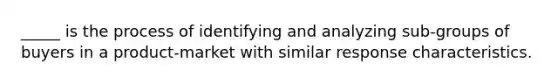 _____ is the process of identifying and analyzing sub-groups of buyers in a product-market with similar response characteristics.