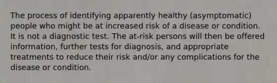 The process of identifying apparently healthy (asymptomatic) people who might be at increased risk of a disease or condition. It is not a diagnostic test. The at-risk persons will then be offered information, further tests for diagnosis, and appropriate treatments to reduce their risk and/or any complications for the disease or condition.