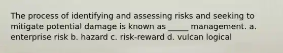 The process of identifying and assessing risks and seeking to mitigate potential damage is known as _____ management. a. enterprise risk b. hazard c. risk-reward d. vulcan logical