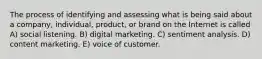 The process of identifying and assessing what is being said about a company, individual, product, or brand on the Internet is called A) social listening. B) digital marketing. C) sentiment analysis. D) content marketing. E) voice of customer.