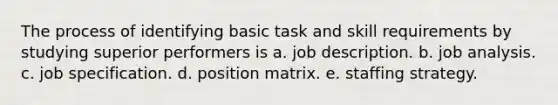 The process of identifying basic task and skill requirements by studying superior performers is a. job description. b. job analysis. c. job specification. d. position matrix. e. staffing strategy.