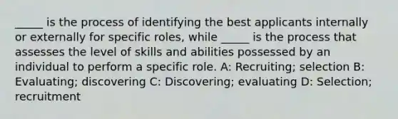 _____ is the process of identifying the best applicants internally or externally for specific roles, while _____ is the process that assesses the level of skills and abilities possessed by an individual to perform a specific role. A: Recruiting; selection B: Evaluating; discovering C: Discovering; evaluating D: Selection; recruitment