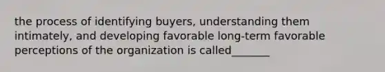 the process of identifying buyers, understanding them intimately, and developing favorable long-term favorable perceptions of the organization is called_______