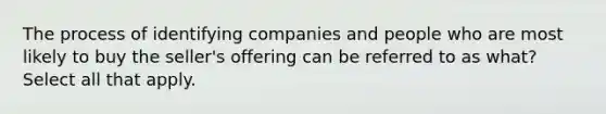 The process of identifying companies and people who are most likely to buy the seller's offering can be referred to as what? Select all that apply.