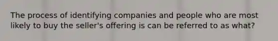 The process of identifying companies and people who are most likely to buy the seller's offering is can be referred to as what?