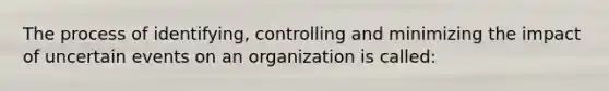 The process of identifying, controlling and minimizing the impact of uncertain events on an organization is called: