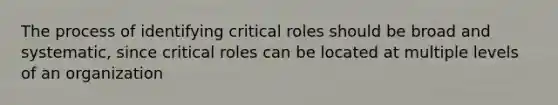 The process of identifying critical roles should be broad and systematic, since critical roles can be located at multiple levels of an organization