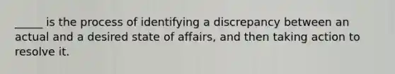 _____ is the process of identifying a discrepancy between an actual and a desired state of affairs, and then taking action to resolve it.