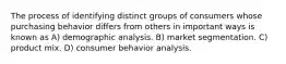 The process of identifying distinct groups of consumers whose purchasing behavior differs from others in important ways is known as A) demographic analysis. B) market segmentation. C) product mix. D) consumer behavior analysis.