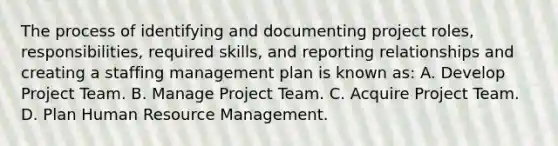 The process of identifying and documenting project roles, responsibilities, required skills, and reporting relationships and creating a staffing management plan is known as: A. Develop Project Team. B. Manage Project Team. C. Acquire Project Team. D. Plan Human Resource Management.