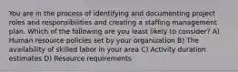 You are in the process of identifying and documenting project roles and responsibilities and creating a staffing management plan. Which of the following are you least likely to consider? A) Human resource policies set by your organization B) The availability of skilled labor in your area C) Activity duration estimates D) Resource requirements