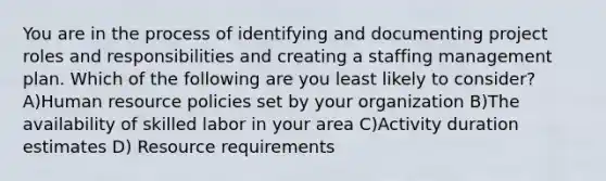 You are in the process of identifying and documenting project roles and responsibilities and creating a staffing management plan. Which of the following are you least likely to consider? A)Human resource policies set by your organization B)The availability of skilled labor in your area C)Activity duration estimates D) Resource requirements