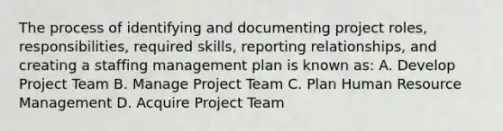 The process of identifying and documenting project roles, responsibilities, required skills, reporting relationships, and creating a staffing management plan is known as: A. Develop Project Team B. Manage Project Team C. Plan Human Resource Management D. Acquire Project Team