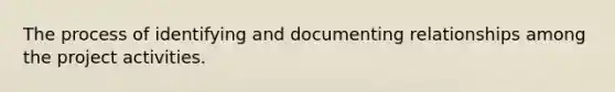 The process of identifying and documenting relationships among the project activities.