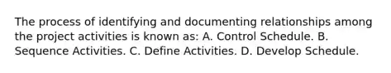 The process of identifying and documenting relationships among the project activities is known as: A. Control Schedule. B. Sequence Activities. C. Define Activities. D. Develop Schedule.