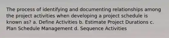 The process of identifying and documenting relationships among the project activities when developing a project schedule is known as? a. Define Activities b. Estimate Project Durations c. Plan Schedule Management d. Sequence Activities