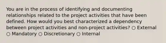 You are in the process of identifying and documenting relationships related to the project activities that have been defined. How would you best characterized a dependency between project activities and non-project activities? ○ External ○ Mandatory ○ Discretionary ○ Internal