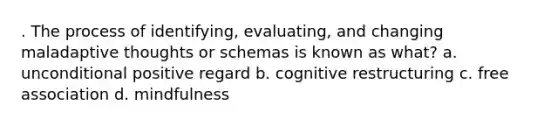 . The process of identifying, evaluating, and changing maladaptive thoughts or schemas is known as what? a. unconditional positive regard b. cognitive restructuring c. free association d. mindfulness