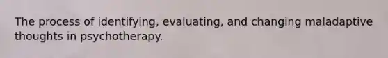 The process of identifying, evaluating, and changing maladaptive thoughts in psychotherapy.