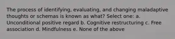 The process of identifying, evaluating, and changing maladaptive thoughts or schemas is known as what? Select one: a. Unconditional positive regard b. Cognitive restructuring c. Free association d. Mindfulness e. None of the above