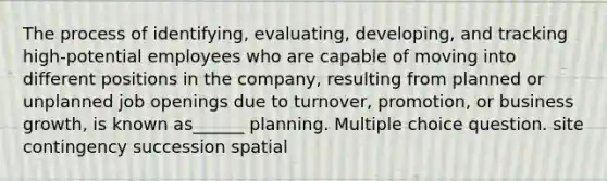 The process of identifying, evaluating, developing, and tracking high-potential employees who are capable of moving into different positions in the company, resulting from planned or unplanned job openings due to turnover, promotion, or business growth, is known as______ planning. Multiple choice question. site contingency succession spatial