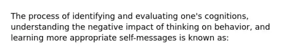 The process of identifying and evaluating one's cognitions, understanding the negative impact of thinking on behavior, and learning more appropriate self-messages is known as: