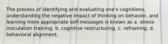 The process of identifying and evaluating one's cognitions, understanding the negative impact of thinking on behavior, and learning more appropriate self-messages is known as a. stress-inoculation training. b. cognitive restructuring. c. reframing. d. behavioral alignment.