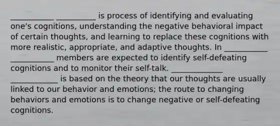 ___________ __________ is process of identifying and evaluating one's cognitions, understanding the negative behavioral impact of certain thoughts, and learning to replace these cognitions with more realistic, appropriate, and adaptive thoughts. In ___________ ___________ members are expected to identify self-defeating cognitions and to monitor their self-talk. _____________ ____________ is based on the theory that our thoughts are usually linked to our behavior and emotions; the route to changing behaviors and emotions is to change negative or self-defeating cognitions.