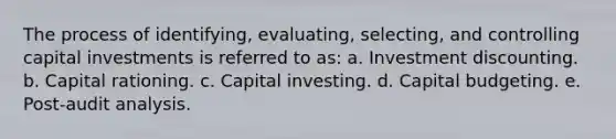 The process of identifying, evaluating, selecting, and controlling capital investments is referred to as: a. Investment discounting. b. Capital rationing. c. Capital investing. d. Capital budgeting. e. Post-audit analysis.