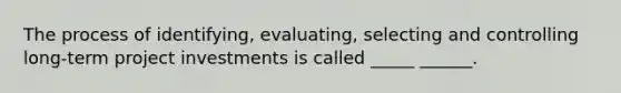 The process of identifying, evaluating, selecting and controlling long-term project investments is called _____ ______.