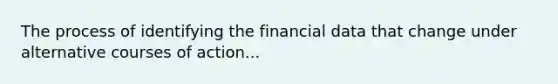 The process of identifying the financial data that change under alternative courses of action...