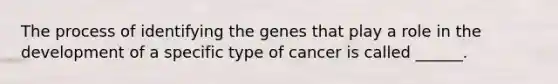 The process of identifying the genes that play a role in the development of a specific type of cancer is called ______.