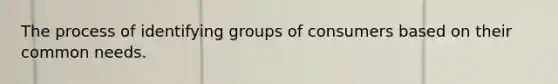 The process of identifying groups of consumers based on their common needs.