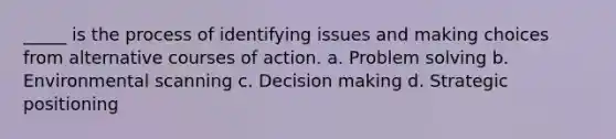 _____ is the process of identifying issues and making choices from alternative courses of action. a. Problem solving b. Environmental scanning c. Decision making d. Strategic positioning