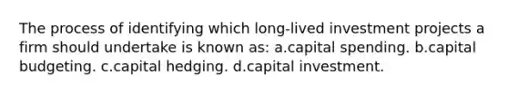 The process of identifying which long-lived investment projects a firm should undertake is known as: a.capital spending. b.capital budgeting. c.capital hedging. d.capital investment.