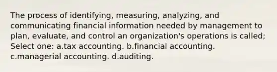 The process of identifying, measuring, analyzing, and communicating financial information needed by management to plan, evaluate, and control an organization's operations is called; Select one: a.tax accounting. b.financial accounting. c.managerial accounting. d.auditing.